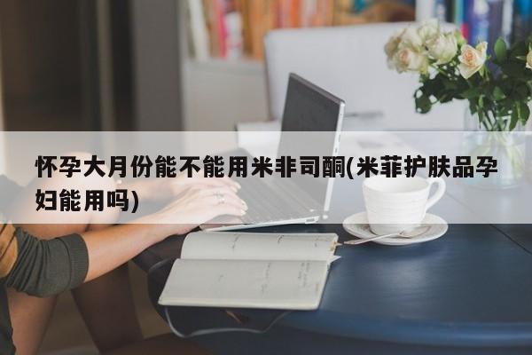 网上米非司酮片米索前列醇在线下单购买怀孕大月份能不能用米非司酮(米菲护肤品孕妇能用吗)